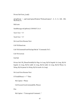 Private Sub Form_Load()
mCapHwnd = capCreateCaptureWindow("WebcamCapture", 0, 0, 0, 640, 480,
Me.hwnd, 0)
DoEvents
SendMessage mCapHwnd, CONNECT, 0, 0
Text1.Text = "o"
Text2.Text = "o"
On Local Error Resume Next
Call VR.Deactivate
Call VR.GrammarFromFile(App.Path & "Commands.Txt")
Call VR.Activate
End Sub
Private Sub VR_PhraseFinish(ByVal flags As Long, ByVal beginhi As Long, ByVal
beginlo As Long, ByVal endhi As Long, ByVal endlo As Long, ByVal Phrase As
String, ByVal parsed As String, ByVal results As Long)
On Local Error Resume Next
If Trim$(Phrase) <> "" Then
Me.Caption = Phrase
Call ExecuteVoiceCommand(Me, Phrase)
Else
Me.Caption = "Unrecognized Command..."
67
 