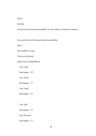 End If
End Sub
Function ExecuteVoiceCommand(Who As Form, sPhrase As String) As Boolean
On Local Error GoTo ExecuteVoiceCommandError
Dim x
Dim TaskID As Long
'Carry out command...
Select Case LCase$(sPhrase)
Case "stop"
Port.Output = "0"
Case "back"
Port.Output = "1"
Case "right"
Port.Output = "4"
Case "left"
Port.Output = "3"
Case "forward"
Port.Output = "2"
68
 