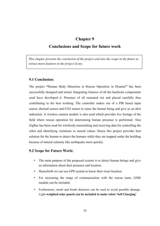 Chapter 9
Conclusions and Scope for future work
This chapter presents the conclusion of the project and also the scope in the future to
extract more features in the project if any.
9.1 Conclusion:
The project “Human Body Detection in Rescue Operation in Disaster” has been
successfully designed and tested. Integrating features of all the hardware components
used have developed it. Presence of all reasoned out and placed carefully thus
contributing to the best working. The controller makes use of a PIR based input
sensor, thermal sensor and CO2 sensor to sense the human being and give us an alert
indication. A wireless camera module is also used which provides live footage of the
field where rescue operation for determining human presence is performed. Also
ZigBee has been used for wirelessly transmitting and receiving data for controlling the
robot and identifying variations in sensed values. Hence this project provides best
solution for the human to detect the humans while they are trapped under the building
because of natural calamity like earthquake more quickly.
9.2 Scope for Future Work:
• The main purpose of the proposed system is to detect human beings and give
us information about their presence and location.
• Henceforth we can use GPS system to know their exact location.
• For increasing the range of communication with the rescue team, GSM
module can be included.
• Furthermore, metal and bomb detectors can be used to avoid possible damage.
Light-weighted solar panels can be included to make robot ‘Self Charging’
73
 