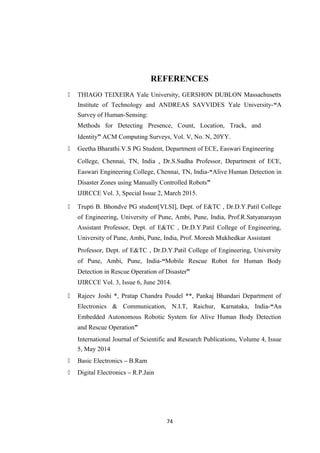 REFERENCES
 THIAGO TEIXEIRA Yale University, GERSHON DUBLON Massachusetts
Institute of Technology and ANDREAS SAVVIDES Yale University-“A
Survey of Human-Sensing:
Methods for Detecting Presence, Count, Location, Track, and
Identity” ACM Computing Surveys, Vol. V, No. N, 20YY.
 Geetha Bharathi.V.S PG Student, Department of ECE, Easwari Engineering
College, Chennai, TN, India , Dr.S.Sudha Professor, Department of ECE,
Easwari Engineering College, Chennai, TN, India-“Alive Human Detection in
Disaster Zones using Manually Controlled Robots”
IJIRCCE Vol. 3, Special Issue 2, March 2015.
 Trupti B. Bhondve PG student[VLSI], Dept. of E&TC , Dr.D.Y.Patil College
of Engineering, University of Pune, Ambi, Pune, India, Prof.R.Satyanarayan
Assistant Professor, Dept. of E&TC , Dr.D.Y.Patil College of Engineering,
University of Pune, Ambi, Pune, India, Prof. Moresh Mukhedkar Assistant
Professor, Dept. of E&TC , Dr.D.Y.Patil College of Engineering, University
of Pune, Ambi, Pune, India-“Mobile Rescue Robot for Human Body
Detection in Rescue Operation of Disaster”
IJIRCCE Vol. 3, Issue 6, June 2014.
 Rajeev Joshi *, Pratap Chandra Poudel **, Pankaj Bhandari Department of
Electronics & Communication, N.I.T, Raichur, Karnataka, India-“An
Embedded Autonomous Robotic System for Alive Human Body Detection
and Rescue Operation”
International Journal of Scientific and Research Publications, Volume 4, Issue
5, May 2014
 Basic Electronics – B.Ram
 Digital Electronics – R.P.Jain
74
 