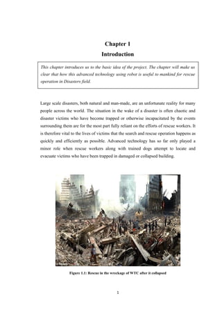 Chapter 1
Introduction
This chapter introduces us to the basic idea of the project. The chapter will make us
clear that how this advanced technology using robot is useful to mankind for rescue
operation in Disasters field.
Large scale disasters, both natural and man-made, are an unfortunate reality for many
people across the world. The situation in the wake of a disaster is often chaotic and
disaster victims who have become trapped or otherwise incapacitated by the events
surrounding them are for the most part fully reliant on the efforts of rescue workers. It
is therefore vital to the lives of victims that the search and rescue operation happens as
quickly and efficiently as possible. Advanced technology has so far only played a
minor role when rescue workers along with trained dogs attempt to locate and
evacuate victims who have been trapped in damaged or collapsed building.
Figure 1.1: Rescue in the wreckage of WTC after it collapsed
1
 