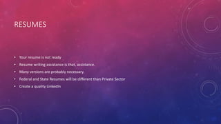 RESUMES
• Your resume is not ready
• Resume writing assistance is that, assistance.
• Many versions are probably necessary.
• Federal and State Resumes will be different than Private Sector
• Create a quality LinkedIn
 
