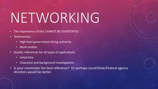 NETWORKING
• The importance of this CANNOT BE OVERSTATED
• Testimonials:
• High level government hiring authority
• Work studies
• Quality references for all types of applications
• Initial hire
• Clearance and background investigations
• Is your roommate the best reference? Or perhaps Local/State/Federal agency
directors would be better.
 