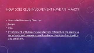 HOW DOES CLUB INVOLVEMENT HAVE AN IMPACT?
• Veteran Led Community Clean Ups
• Engage
• BBQs
• Involvement with larger events further establishes the ability to
coordinate and manage as well as demonstration of motivation
and ambition.
 