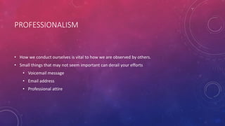 PROFESSIONALISM
• How we conduct ourselves is vital to how we are observed by others.
• Small things that may not seem important can derail your efforts
• Voicemail message
• Email address
• Professional attire
 