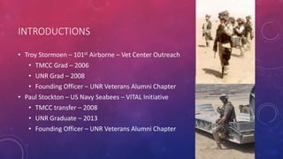 INTRODUCTIONS
• Troy Stormoen – 101st Airborne – Vet Center Outreach
• TMCC Grad – 2006
• UNR Grad – 2008
• Founding Officer – UNR Veterans Alumni Chapter
• Paul Stockton – US Navy Seabees – VITAL Initiative
• TMCC transfer – 2008
• UNR Graduate – 2013
• Founding Officer – UNR Veterans Alumni Chapter
 