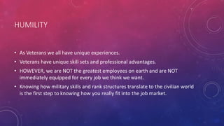 HUMILITY
• As Veterans we all have unique experiences.
• Veterans have unique skill sets and professional advantages.
• HOWEVER, we are NOT the greatest employees on earth and are NOT
immediately equipped for every job we think we want.
• Knowing how military skills and rank structures translate to the civilian world
is the first step to knowing how you really fit into the job market.
 