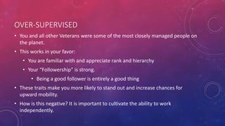 OVER-SUPERVISED
• You and all other Veterans were some of the most closely managed people on
the planet.
• This works in your favor:
• You are familiar with and appreciate rank and hierarchy
• Your “Followership” is strong.
• Being a good follower is entirely a good thing
• These traits make you more likely to stand out and increase chances for
upward mobility.
• How is this negative? It is important to cultivate the ability to work
independently.
 
