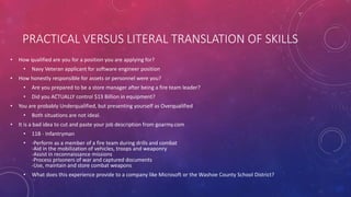 PRACTICAL VERSUS LITERAL TRANSLATION OF SKILLS
• How qualified are you for a position you are applying for?
• Navy Veteran applicant for software engineer position
• How honestly responsible for assets or personnel were you?
• Are you prepared to be a store manager after being a fire team leader?
• Did you ACTUALLY control $13 Billion in equipment?
• You are probably Underqualified, but presenting yourself as Overqualified
• Both situations are not ideal.
• It is a bad idea to cut and paste your job description from goarmy.com
• 11B - Infantryman
• -Perform as a member of a fire team during drills and combat
-Aid in the mobilization of vehicles, troops and weaponry
-Assist in reconnaissance missions
-Process prisoners of war and captured documents
-Use, maintain and store combat weapons
• What does this experience provide to a company like Microsoft or the Washoe County School District?
 