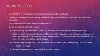 KNOW YOURSELF
• Take the time to look at your experience and understand it realistically
• Use resources available to accurately and effectively translate them so employers can understand
your value.
• Professional Interview and ResumeAssistance*
• Create the narrative of who you are:
• When sharing experiences be honest, but share those details that are relevant and why.
• If you are applying for Asst. Manager at Starbucks, the story about your convoy coming under fire
is less pertinent than the time you solved a logistical SNAFU and still moved your people out on
time. (hypothetical, but you get the idea)
• When wading through small talk, be memorable but brief. Avoid “oversharing” or scary stories.
• Rooftop in Ramadi
• Use positive experiences to establish yourself as an asset
 