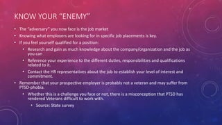 KNOW YOUR “ENEMY”
• The “adversary” you now face is the job market
• Knowing what employers are looking for in specific job placements is key.
• If you feel yourself qualified for a position:
• Research and gain as much knowledge about the company/organization and the job as
you can
• Reference your experience to the different duties, responsibilities and qualifications
related to it.
• Contact the HR representatives about the job to establish your level of interest and
commitment.
• Remember that your prospective employer is probably not a veteran and may suffer from
PTSD-phobia.
• Whether this is a challenge you face or not, there is a misconception that PTSD has
rendered Veterans difficult to work with.
• Source: State survey
 
