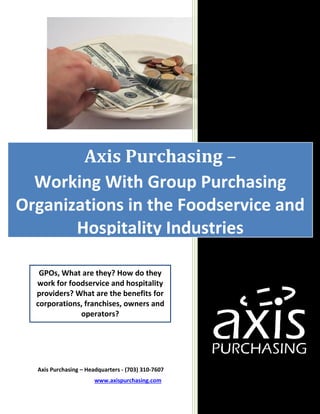 Axis Purchasing – Headquarters - (703) 310-7607
www.axispurchasing.com
Axis Purchasing –
Working With Group Purchasing
Organizations in the Foodservice and
Hospitality Industries
GPOs, What are they? How do they
work for foodservice and hospitality
providers? What are the benefits for
corporations, franchises, owners and
operators?
 