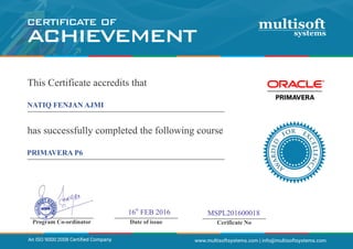 _____________________
Date of issue
_____________________
Cerificate No
_____________________
Program Co-ordinator
R EO XF
CE
D
L
E
LE
D
N
R
C
A
E
W
A
www.multisoftsystems.com | info@multisoftsystems.com
CERTIFICATE OF
ACHIEVEMENT
th
16 FEB 2016 MSPL201600018
An ISO 9000:2008 Certiﬁed Company
This Certificate accredits that
_______________________________________
has successfully completed the following course
_______________________________________
NATIQ FENJAN AJMI
PRIMAVERA P6
 