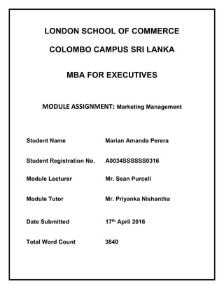 LONDON SCHOOL OF COMMERCE
COLOMBO CAMPUS SRI LANKA
MBA FOR EXECUTIVES
MODULE ASSIGNMENT: Marketing Management
Student Name Marian Amanda Perera
Student Registration No. A0034SSSSSS0316
Module Lecturer Mr. Sean Purcell
Module Tutor Mr. Priyanka Nishantha
Date Submitted 17th April 2016
Total Word Count 3840
 