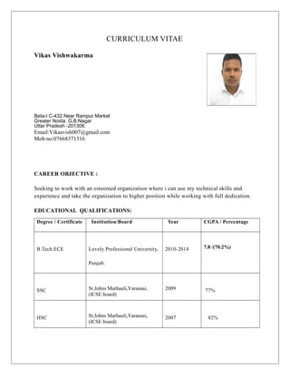 CURRICULUM VITAE
Vikas Vishwakarma
Beta-I C-432 Near Rampur Market
Greater Noida, G.B.Nagar
Uttar Pradesh -201306.
Email:Vikasvish007@gmail.com
Mob.no:07668371316
CAREER OBJECTIVE :
Seeking to work with an esteemed organization where i can use my technical skills and
experience and take the organization to higher position while working with full dedication.
EDUCATIONAL QUALIFICATIONS:
Degree / Certificate Institution/Board Year CGPA / Percentage
B.Tech ECE Lovely Professional University,
Punjab.
2010-2014 7.8 /(70.2%)
SSC St.Johns Marhauli,Varanasi,
(ICSE board)
2009 77%
HSC St.Johns Marhauli,Varanasi,
(ICSE board)
2007 82%
 