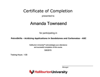 Certificate of Completion
Amanda Townsend
presented to
PetroSkills - Acidizing Applications in Sandstones and Carbonates - ASC
for participating in
5/6/2015
Training Hours : 1:00
Halliburton University™ acknowledges your attendance
and successful completion of this course.
Manager
 