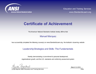Certificate of Achievement
March 12, 2016
Lisa Rajchel, ANSI Education and Training Services Date
The American National Standards Institute hereby affirms that
has successfully completed the following course(s) on www.StandardsLearn.org, the Institute’s eLearning website
LeadershipStrategies and Skills: The Fundamentals
Manuel Marquez
thereby demonstrating a commitment to personal development,
organizational growth, and the U.S. standards and conformity assessment system
Education and Training Services
www.StandardsLearn.org
 