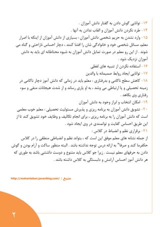 2
13-. ‫آموزان‬ ‫دانش‬ ‫گفتار‬ ‫به‬ ‫دادن‬ ‫گوش‬ ‫توانایي‬
14-. ‫آنها‬ ‫به‬ ‫ندادن‬ ‫القاب‬ ‫و‬ ‫آموزان‬ ‫دانش‬ ‫نكردن‬ ‫طرد‬
15-‫دان‬ ‫از‬ ‫بسياري‬ : ‫آموزان‬ ‫دانش‬ ‫شخصي‬ ‫حریم‬ ‫به‬ ‫نشدن‬ ‫وارد‬‫اصرار‬ ‫با‬ ‫اینكه‬ ‫از‬ ‫آموزان‬ ‫ش‬
‫معلم‬‫مسا‬ ،‫مي‬ ‫گناه‬ ‫و‬ ‫ناراحتي‬ ‫احساس‬ ‫دچار‬ ، ‫كنند‬ ‫افشا‬ ‫را‬ ‫شان‬ ‫خانوادگي‬ ‫و‬ ‫خود‬ ‫شخصي‬ ‫ئل‬
‫دانش‬ ‫به‬ ‫باید‬ ‫اي‬ ‫محتاطانه‬ ‫شيوه‬ ‫به‬ ‫آموزان‬ ‫دانش‬ ‫تمایل‬ ‫صورت‬ ‫در‬ ‫معلم‬ ‫رو‬ ‫این‬ ‫از‬ . ‫شوند‬
. ‫شود‬ ‫نزدیك‬ ‫آموزان‬
16-‫لفظي‬ ‫هاي‬ ‫تنبيه‬ ‫از‬ ‫نكردن‬ ‫استفاده‬
17-‫والدین‬ ‫با‬ ‫صميمانه‬ ‫روابط‬ ‫ایجاد‬ ‫توانایي‬
18-‫در‬ ‫ناكامي‬ ‫دچار‬ ‫آموز‬ ‫دانش‬ ‫كه‬ ‫زماني‬ ‫در‬ ‫باید‬ ‫معلم‬ : ‫بدرفتاري‬ ‫و‬ ‫ناكامي‬ ‫سطح‬ ‫كاهش‬
‫سوء‬ ‫و‬ ‫منفي‬ ‫هيجانات‬ ‫شدت‬ ‫از‬ ‫و‬ ‫رساند‬ ‫یاري‬ ‫او‬ ‫به‬ ، ‫وشد‬ ‫مي‬ ‫ارتباطي‬ ‫یا‬ ‫و‬ ‫تحصيلي‬ ‫زمينه‬
. ‫بكاهد‬ ‫وي‬ ‫رفتاري‬
19-‫آموزان‬ ‫دانش‬ ‫به‬ ‫وجود‬ ‫ابراز‬ ‫و‬ ‫انتخاب‬ ‫امكان‬
21-‫ریز‬ ‫برنامه‬ ‫به‬ ‫آموزان‬ ‫دانش‬ ‫تشویق‬‫معلمي‬ ‫خوب‬ ‫معلم‬ : ‫تحصيلي‬ ‫مستوليت‬ ‫پذیرش‬ ‫و‬ ‫ي‬
‫از‬ ‫تا‬ ‫كند‬ ‫تشویق‬ ‫خود‬ ‫وظایف‬ ‫و‬ ‫تكاليف‬ ‫انجام‬ ‫براي‬ ، ‫ریزي‬ ‫برنامه‬ ‫به‬ ‫را‬ ‫آموزان‬ ‫دانش‬ ‫كه‬ ‫است‬
. ‫شود‬ ‫ایجاد‬ ‫وي‬ ‫در‬ ‫توانمندي‬ ‫و‬ ‫كفایت‬ ‫احساس‬ ‫طریق‬ ‫این‬
21-: ‫كالس‬ ‫در‬ ‫انضباط‬ ‫و‬ ‫نظم‬ ‫برقراري‬
‫بت‬ ، ‫كه‬ ‫است‬ ‫این‬ ‫موفق‬ ‫معلم‬ ‫هاي‬ ‫نشانه‬ ‫جمله‬ ‫از‬‫كالس‬ ‫در‬ ‫را‬ ‫منطقي‬ ‫انضباطي‬ ‫و‬ ‫نظم‬ ‫واند‬
‫صرفا‬ ‫و‬ ‫كند‬ ‫حكفرما‬"‫گوش‬ ‫و‬ ‫بودن‬ ‫آرام‬ ‫و‬ ‫ساكت‬ ‫منظور‬ ‫البته‬ . ‫باشد‬ ‫نداشته‬ ‫توجه‬ ‫درس‬ ‫ارائه‬ ‫به‬
‫كه‬ ‫طوري‬ ‫به‬ ‫باشد‬ ‫داشتني‬ ‫دوست‬ ‫و‬ ‫متنوع‬ ‫باید‬ ‫كالس‬ ‫جو‬ ‫زیرا‬ . ‫نيست‬ ‫معلم‬ ‫حرفهاي‬ ‫به‬ ‫دادن‬
‫باشد‬ ‫داشته‬ ‫كالس‬ ‫به‬ ‫دلبستگي‬ ‫و‬ ‫آرامش‬ ‫احساس‬ ‫آموز‬ ‫دانش‬ ‫هر‬.
: ‫منبع‬http://mahantaban.javanblog.com/
 