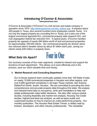 Introducing O’Connor & Associates
www.poconnor.com
O’Connor & Associates (“O’Connor”) is a full service real estate company in
operation since 1974. http://www.poconnor.com/au_history.asp It employs about
200 people in Texas, plus several hundred more employees outside Texas. It is
not only the largest property tax consulting firm in Texas, but is also one of the
largest commercial appraisal firm, commercial property data research firm, and
cost segregation federal tax reduction firm. In typical years, O’Connor handles
property tax appeals of nearly $40 billion worth of real and personal properties
for approximately 160,000 clients. Our commercial property tax division alone
has reduced client’s taxable values by about $1 billion each year, saving our
clients nearly $30 million in property taxes.
What Sets Us Apart?
Our business consists of four main segments, created to interact and support the
functions of each department. This allows us to work efficiently and in the
process, save our client valuable time and money.
A. Market Research and Consulting Department
Our in-house research team continually updates more than 100 fields of data
on nearly 10,000 commercial properties in Houston and other regions, and
over 6,000 apartment complexes in all major Texas markets: San Antonio,
Dallas/Fort Worth, Austin, Houston. We are committed to providing the most
comprehensive and accurate property data throughout the state. We analyze
and interpret trend data on occupancy, rents and newsletters to help real
estate professionals make better decisions. We also offer various market
studies, including feasibility and market rent analysis, Housing Tax Credit
studies, highest-and-best-use analysis, as well as lease audits and
customized studies on how to improve an under-performing property. Our
monthly publication, The Houston Real Estate Trends, is widely read by
brokers, developers, and other industry professionals. The newsletter
1
 