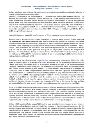 Daniela Venanzi - Financial performance measures and value creation: a review
working paper – december 27, 2010
28 
 
Wallace also found weak evidence that stock market participants responded favourably to the adoption of 
residual income‐based compensation plans. 
Kleiman (1999) compared the performance of 71 companies that adopted EVA between 1987 and 1996 
with that of its most direct competitors that did not adopt the EVA. He demonstrated that adoption of EVA‐
based  performance  evaluation  system  resulted  in  substantial  improvements  in  EBITDA  and  operating 
margins, faster asset turns and stronger cash flow generation, which are in turn the drivers of the superior 
stock market performance of these companies.  Sale of assets increases significantly after introduction of 
the EVA, too. Thus, adoption of EVA  led to substantial internal improvements,  which resulted in higher 
shareholder returns than their immediate competitors: 2.6% in the year of introduction, and 5.7%, ‐1% and 
11.1% during the following years.  
 
No empirical evidence is available on effectiveness  of SVA in managerial compensation systems.  
 
A related issue is whether the performance implications of economic value measures depend upon how 
the measures are used within the organization. Stern Stewart argues that effective implementation of EVA 
requires firms to make this measure the cornerstone of a total financial management system that focuses 
on EVA for capital budgeting, goal setting, investor communication, and compensation (Stern et al.,  1995). 
Stewart (1995) asserts that the poor results from many EVA implementations are attributable to the fact 
that  EVA  use  has  not  become  pervasive  throughout  the  organization,  especially  for  compensation 
decisions.  The firm attributes the lack of success in many EVA implementations to four factors: 1) EVA is 
not made a way of life; 2) EVA is implemented too fast; 3) lack of conviction by the CEO or division head;  4) 
inadequate training (Stewart, 1995).  
 
As  reported  in  a  Stern  Stewart  study  (www.EVA.com)  companies  that  implemented  EVA  in  the  1990’s 
outperformed their peers by an average of 8,3% per annum over the five years following adoptation and 
created total excess shareholder wealth of $ 116 billion. A more recent study of the performance of EVA 
companies concentrating on the period since the peak of the stock market on march 2000 through midyear 
2002 showed that the portfolio of Stern Stewart’s EVA clients earned a total return of 36,5% and beat the 
S&P 500 by a total of 69,8%. The performance differential was even more significant for companies that 
have reinforced EVA as a performance measure and decision tool by tying management incentives to EVA. 
Those firms earned a 64.5% whereas companies that used EVA only for performance measurement earned 
a 20,2% return and beat the market by 53,5%. The evidence seems to be consistent with the contention 
that EVA works best when it is used in a powerful bonus plan that stimulates the incentives of ownership 
and directly aligns the interests of managers and employees with those of the owners. But tests  and data 
are provided by Stern Stewart, which is strongly interested to support the most pervasive use of EVA. 
 
Biddle et al. (1998) provide some evidence that the use of economic value measures in compensation plans 
is associated with the measures’ effectiveness. The only subsample in which EVA outperformed traditional 
accounting measures in predicting stock returns was firms using EVA in compensation plans. Similarly, the 
Sibson & Co. survey  indicates that 26.3 percent of firms using economic value measures in incentive plans 
reported  that  these  measures  were  "very  successful"  and  36.8  percent  reported  they  were  "marginally 
successful." None of the respondents  stated that the measures were "not successful." The 31.5 percent of 
respondents who were "not sure" of the measures' effectiveness were all recent adopters. 
 
Wallace (1997) also identified a group of 36 firms that used  a residual income measure to some extent in 
their decision making, but that have not included the measure in their incentive compensation.  On this 
sample the same tests performed in the main sample are repeated. The results are generally weaker for 
these firms (than 40 adopters in compensation plans), with only significant results observed for the asset 
disposition  test.  The  observed  results  for  the  financing,  operating,  and  residual  income  tests  are  all 
insignificant. These results support the contention that residual income‐based performance measures only 
work if they are used in compensation plans. 
 
 