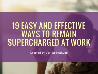 19 EASY AND EFFECTIVE
WAYS TO REMAIN
SUPERCHARGED AT WORK
Created by Vartika Kashyap
 