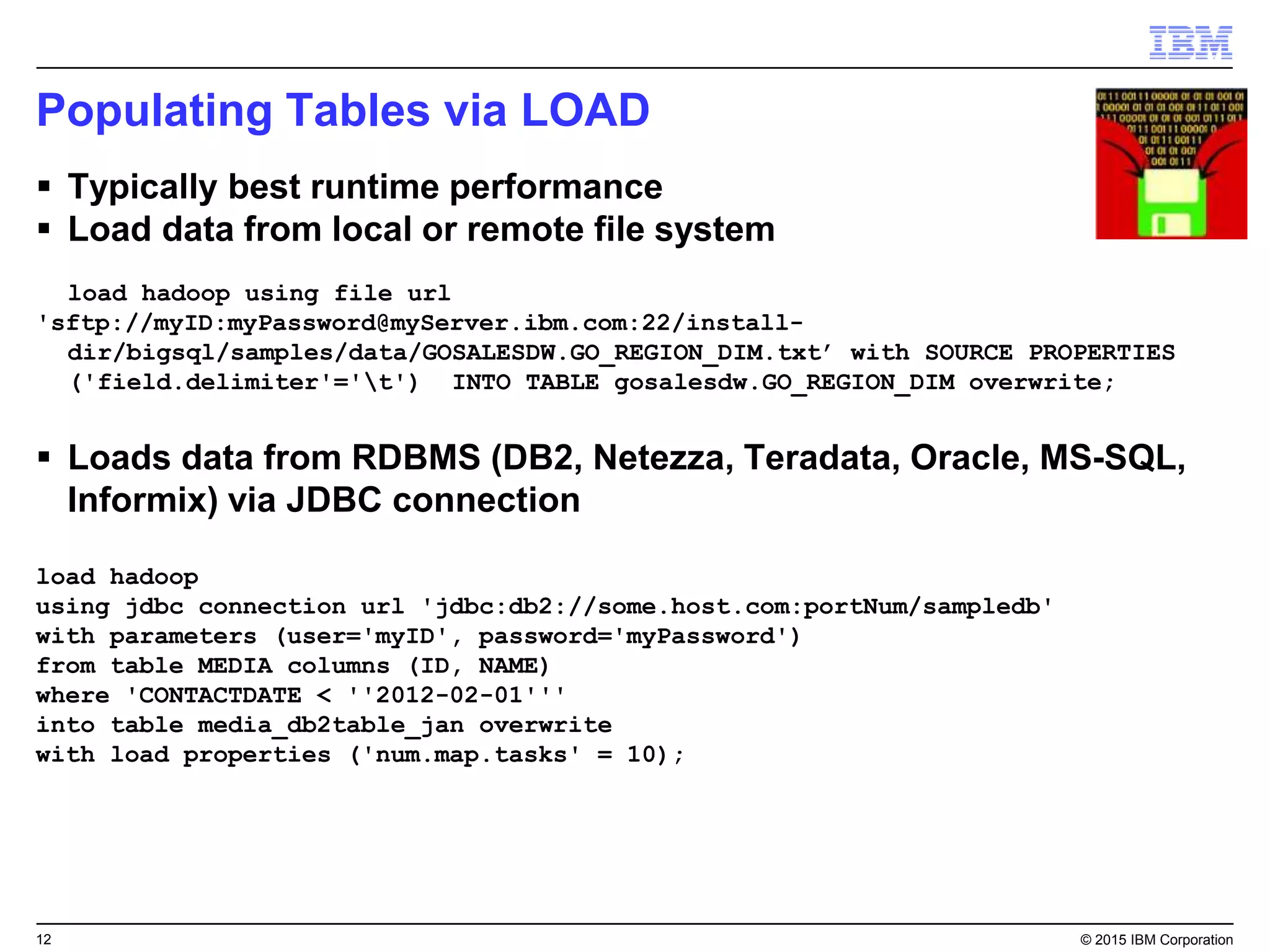 12 © 2015 IBM Corporation
Populating Tables via LOAD
 Typically best runtime performance
 Load data from local or remote file system
load hadoop using file url
'sftp://myID:myPassword@myServer.ibm.com:22/install-
dir/bigsql/samples/data/GOSALESDW.GO_REGION_DIM.txt’ with SOURCE PROPERTIES
('field.delimiter'='t') INTO TABLE gosalesdw.GO_REGION_DIM overwrite;
 Loads data from RDBMS (DB2, Netezza, Teradata, Oracle, MS-SQL,
Informix) via JDBC connection
load hadoop
using jdbc connection url 'jdbc:db2://some.host.com:portNum/sampledb'
with parameters (user='myID', password='myPassword')
from table MEDIA columns (ID, NAME)
where 'CONTACTDATE < ''2012-02-01'''
into table media_db2table_jan overwrite
with load properties ('num.map.tasks' = 10);
 