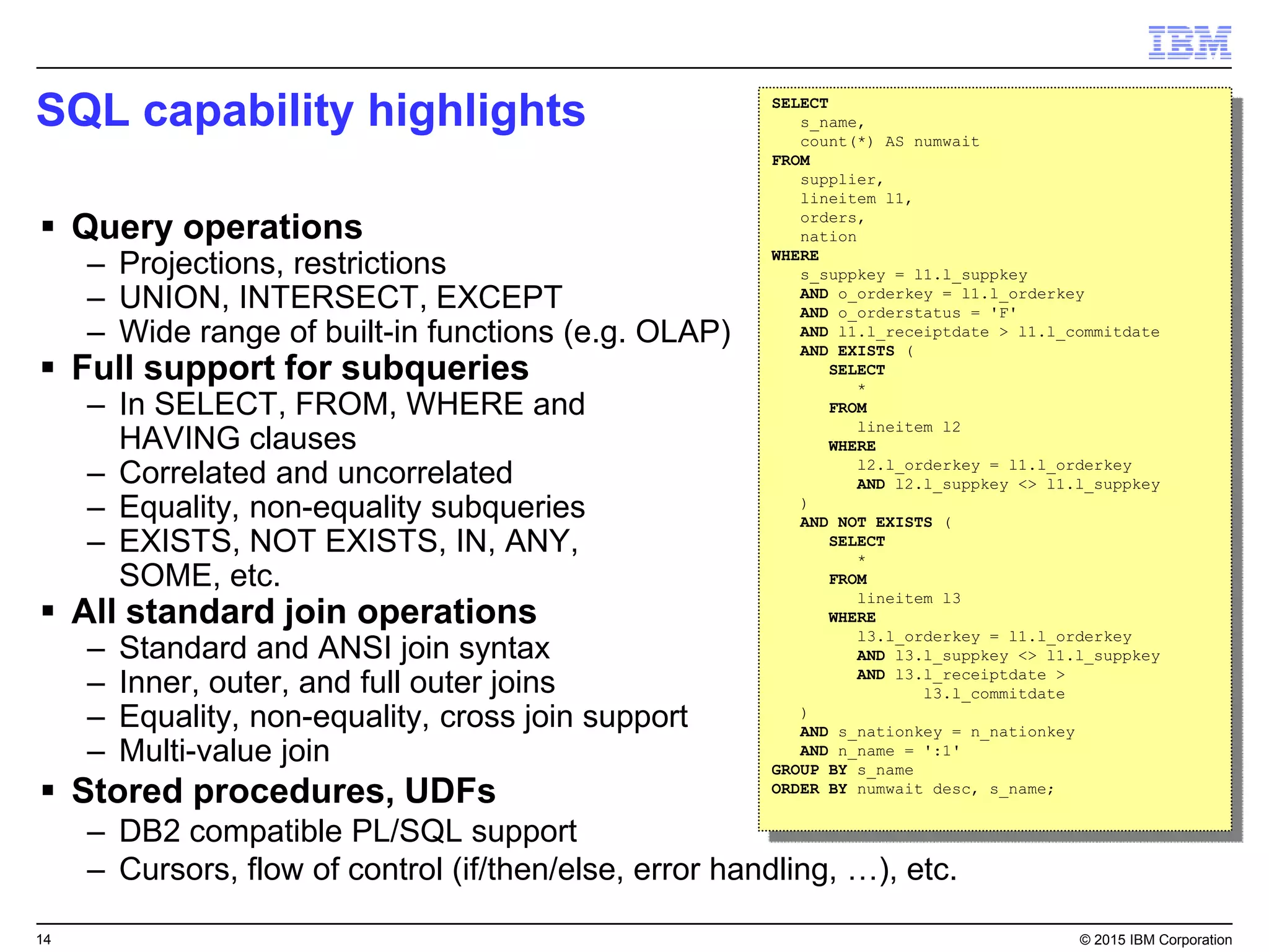 14 © 2015 IBM Corporation
SQL capability highlights
 Query operations
– Projections, restrictions
– UNION, INTERSECT, EXCEPT
– Wide range of built-in functions (e.g. OLAP)
 Full support for subqueries
– In SELECT, FROM, WHERE and
HAVING clauses
– Correlated and uncorrelated
– Equality, non-equality subqueries
– EXISTS, NOT EXISTS, IN, ANY,
SOME, etc.
 All standard join operations
– Standard and ANSI join syntax
– Inner, outer, and full outer joins
– Equality, non-equality, cross join support
– Multi-value join
 Stored procedures, UDFs
– DB2 compatible PL/SQL support
– Cursors, flow of control (if/then/else, error handling, …), etc.
SELECT
s_name,
count(*) AS numwait
FROM
supplier,
lineitem l1,
orders,
nation
WHERE
s_suppkey = l1.l_suppkey
AND o_orderkey = l1.l_orderkey
AND o_orderstatus = 'F'
AND l1.l_receiptdate > l1.l_commitdate
AND EXISTS (
SELECT
*
FROM
lineitem l2
WHERE
l2.l_orderkey = l1.l_orderkey
AND l2.l_suppkey <> l1.l_suppkey
)
AND NOT EXISTS (
SELECT
*
FROM
lineitem l3
WHERE
l3.l_orderkey = l1.l_orderkey
AND l3.l_suppkey <> l1.l_suppkey
AND l3.l_receiptdate >
l3.l_commitdate
)
AND s_nationkey = n_nationkey
AND n_name = ':1'
GROUP BY s_name
ORDER BY numwait desc, s_name;
 