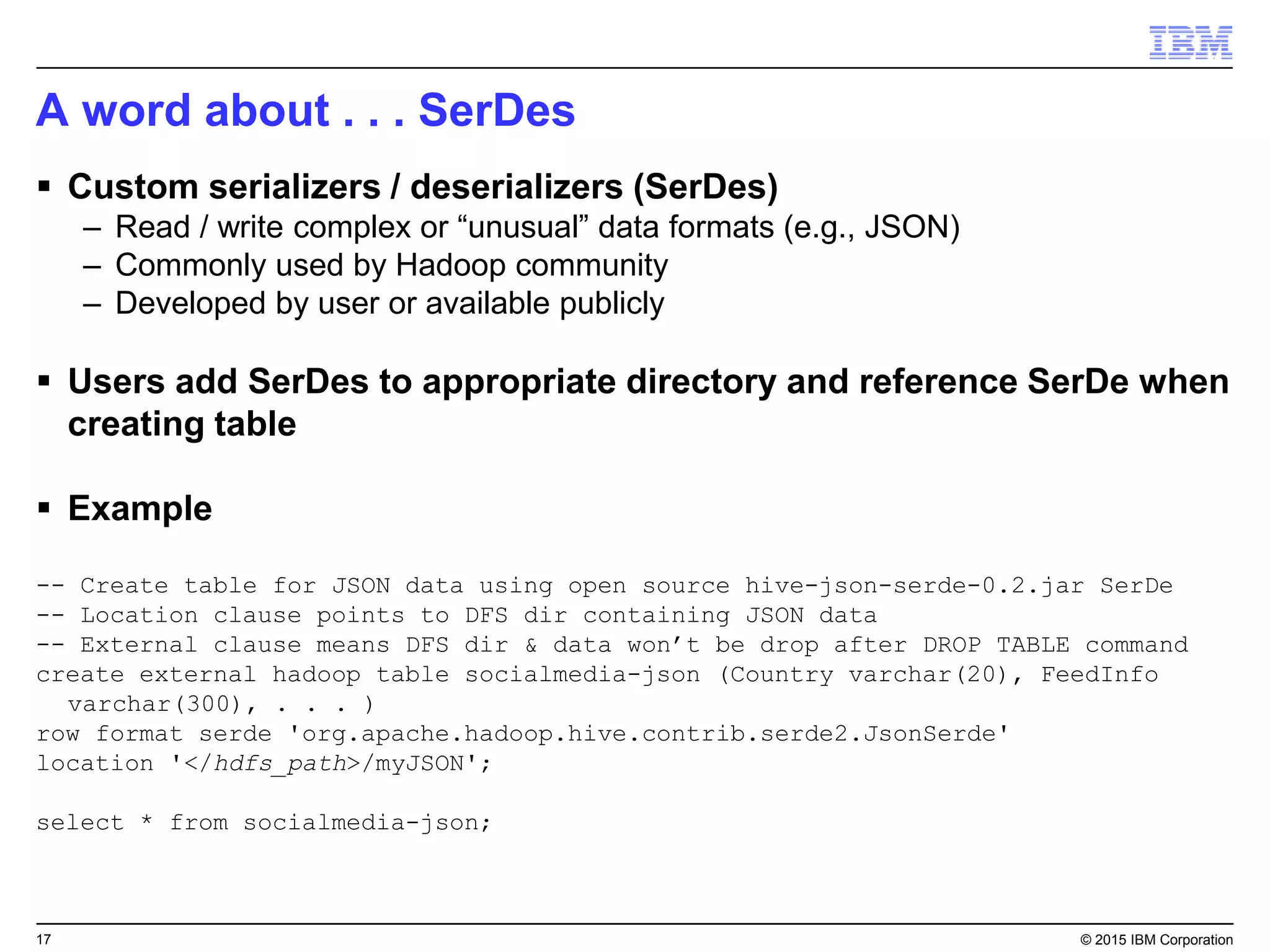 17 © 2015 IBM Corporation
A word about . . . SerDes
 Custom serializers / deserializers (SerDes)
– Read / write complex or “unusual” data formats (e.g., JSON)
– Commonly used by Hadoop community
– Developed by user or available publicly
 Users add SerDes to appropriate directory and reference SerDe when
creating table
 Example
-- Create table for JSON data using open source hive-json-serde-0.2.jar SerDe
-- Location clause points to DFS dir containing JSON data
-- External clause means DFS dir & data won’t be drop after DROP TABLE command
create external hadoop table socialmedia-json (Country varchar(20), FeedInfo
varchar(300), . . . )
row format serde 'org.apache.hadoop.hive.contrib.serde2.JsonSerde'
location '</hdfs_path>/myJSON';
select * from socialmedia-json;
 