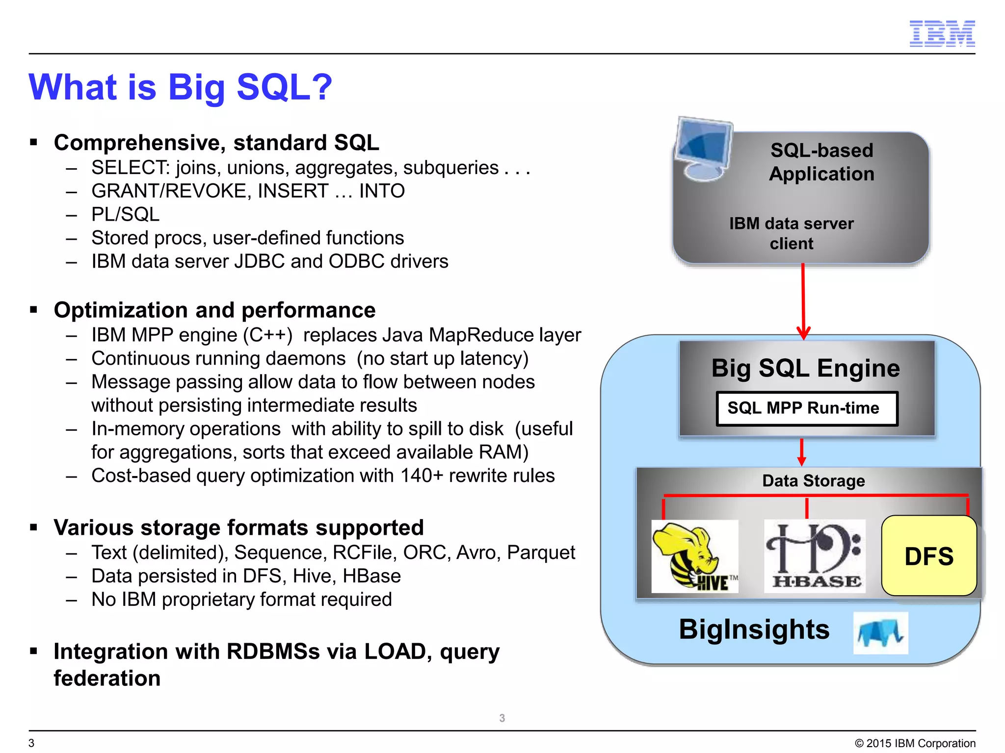 3 © 2015 IBM Corporation
What is Big SQL?
SQL-based
Application
Big SQL Engine
Data Storage
IBM data server
client
SQL MPP Run-time
DFS
3
 Comprehensive, standard SQL
– SELECT: joins, unions, aggregates, subqueries . . .
– GRANT/REVOKE, INSERT … INTO
– PL/SQL
– Stored procs, user-defined functions
– IBM data server JDBC and ODBC drivers
 Optimization and performance
– IBM MPP engine (C++) replaces Java MapReduce layer
– Continuous running daemons (no start up latency)
– Message passing allow data to flow between nodes
without persisting intermediate results
– In-memory operations with ability to spill to disk (useful
for aggregations, sorts that exceed available RAM)
– Cost-based query optimization with 140+ rewrite rules
 Various storage formats supported
– Text (delimited), Sequence, RCFile, ORC, Avro, Parquet
– Data persisted in DFS, Hive, HBase
– No IBM proprietary format required
 Integration with RDBMSs via LOAD, query
federation
BigInsights
 