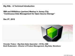 © 2015 IBM Corporation
Big SQL: A Technical Introduction
IBM and WANdisco (partner) Meetup in Jersey City
“Continuous Data Management for Open Source Storage”
Dec 9th, 2015
Virender Thakur - Big Data Sales Specialist – NY/NJ, IBM
Brett Rudenstein - Director of Product Management, Big Data, Wandisco
 