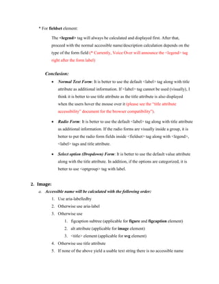 * For fieldset element:
The <legend> tag will always be calculated and displayed first. After that,
proceed with the normal accessible name/description calculation depends on the
type of the form field (* Currently, Voice Over will announce the <legend> tag
right after the form label)
Conclusion:
 Normal Text Form: It is better to use the default <label> tag along with title
attribute as additional information. If <label> tag cannot be used (visually), I
think it is better to use title attribute as the title attribute is also displayed
when the users hover the mouse over it (please see the “title attribute
accessibility” document for the browser compatibility”).
 Radio Form: It is better to use the default <label> tag along with title attribute
as additional information. If the radio forms are visually inside a group, it is
better to put the radio form fields inside <fieldset> tag along with <legend>,
<label> tags and title attribute.
 Select option (Dropdown) Form: It is better to use the default value attribute
along with the title attribute. In addition, if the options are categorized, it is
better to use <optgroup> tag with label.
2. Image:
a. Accessible name will be calculated with the following order:
1. Use aria-labelledby
2. Otherwise use aria-label
3. Otherwise use
1. figcaption subtree (applicable for figure and figcaption element)
2. alt attribute (applicable for image element)
3. <title> element (applicable for svg element)
4. Otherwise use title attribute
5. If none of the above yield a usable text string there is no accessible name
 