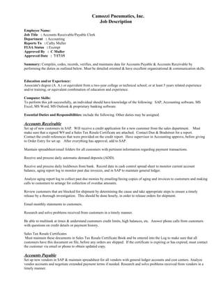 Camozzi Pneumatics, Inc.
Job Description
Employee Name:
Job Title : Accounts Receivable/Payable Clerk
Department : Accounting
Reports To : Cathy Muller
FLSA Status : Exempt
Approved By : C Muller
Approved Date : 7/17/15
Summary: Compiles, codes, records, verifies, and maintains data for Accounts Payable & Accounts Receivable by
performing the duties as outlined below. Must be detailed oriented & have excellent organizational & communication skills.
Education and/or Experience:
Associate's degree (A. A.) or equivalent from a two-year college or technical school; or at least 5 years related experience
and/or training; or equivalent combination of education and experience.
Computer Skills:
To perform this job successfully, an individual should have knowledge of the following: SAP, Accounting software, MS
Excel, MS Word, MS Outlook & proprietary banking software.
Essential Duties and Responsibilities: include the following. Other duties may be assigned.
Accounts Receivable
Set up of new customers in SAP. Will receive a credit application for a new customer from the sales department. Must
make sure that a signed W9 and a Sales Tax Resale Certificate are attached. Contact Dun & Bradstreet for a report.
Contact the credit references that were provided on the credit report. Have supervisor in Accounting approve, before giving
to Order Entry for set up. After everything has approval, add to SAP.
Maintain spreadsheet/email folders for all customers with pertinent information regarding payment transactions.
Receive and process daily automatic demand deposits (ADD).
Receive and process daily lockboxes from bank. Record data in cash control spread sheet to monitor current account
balance, aging report log to monitor past due invoices, and in SAP to maintain general ledger.
Analyze aging report log to collect past due monies by emailing/faxing copies of aging and invoices to customers and making
calls to customers to arrange for collection of overdue amounts.
Review customers that are blocked for shipment by determining the cause and take appropriate steps to ensure a timely
release by a thorough investigation. This should be done hourly, in order to release orders for shipment.
Email monthly statements to customers.
Research and solve problems received from customers in a timely manner.
Be able to multitask at times & understand customers credit limits, high balances, etc. Answer phone calls from customers
with questions on credit details or payment history.
Sales Tax Resale Certificates
Must maintain these documents in Sales Tax Resale Certificate Book and be entered into the Log to make sure that all
customers have this document on file, before any orders are shipped. If the certificate is expiring or has expired, must contact
the customer via email or phone to obtain updated copy.
Accounts Payable
Set up new vendors in SAP & maintain spreadsheet for all vendors with general ledger accounts and cost centers. Analyze
vendor accounts and negotiate extended payment terms if needed. Research and solve problems received from vendors in a
timely manner.
 