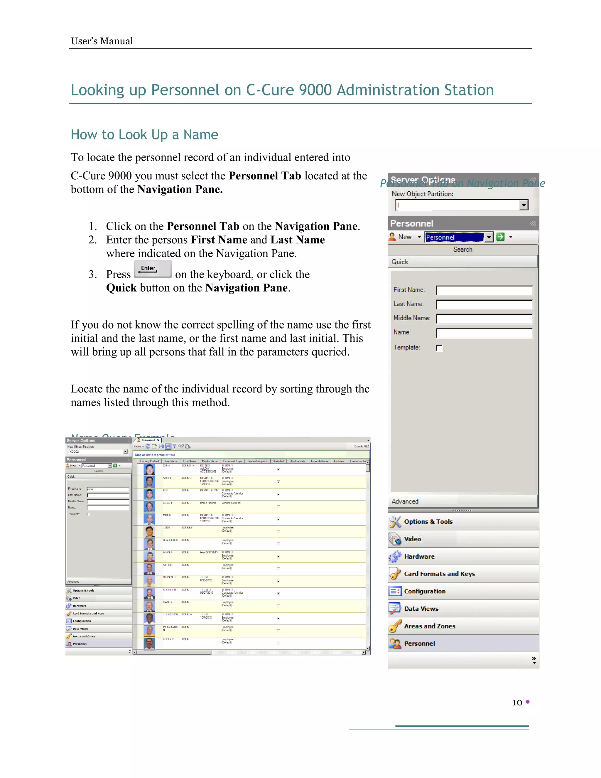 User’s Manual
10 
Looking up Personnel on C-Cure 9000 Administration Station
How to Look Up a Name
To locate the personnel record of an individual entered into
C-Cure 9000 you must select the Personnel Tab located at the
bottom of the Navigation Pane.
1. Click on the Personnel Tab on the Navigation Pane.
2. Enter the persons First Name and Last Name
where indicated on the Navigation Pane.
3. Press on the keyboard, or click the
Quick button on the Navigation Pane.
If you do not know the correct spelling of the name use the first
initial and the last name, or the first name and last initial. This
will bring up all persons that fall in the parameters queried.
Locate the name of the individual record by sorting through the
names listed through this method.
Name Query Example
Personnel Tab on Navigation Pane
 