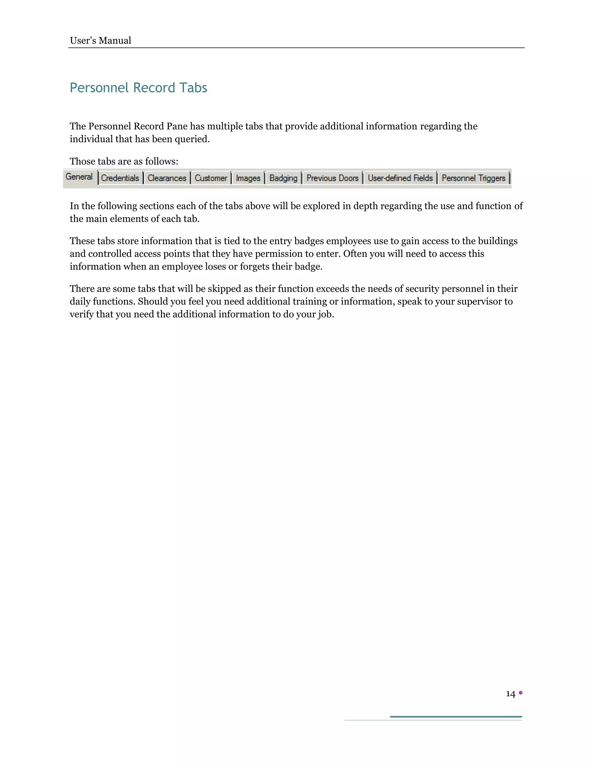 User’s Manual
14 
Personnel Record Tabs
The Personnel Record Pane has multiple tabs that provide additional information regarding the
individual that has been queried.
Those tabs are as follows:
In the following sections each of the tabs above will be explored in depth regarding the use and function of
the main elements of each tab.
These tabs store information that is tied to the entry badges employees use to gain access to the buildings
and controlled access points that they have permission to enter. Often you will need to access this
information when an employee loses or forgets their badge.
There are some tabs that will be skipped as their function exceeds the needs of security personnel in their
daily functions. Should you feel you need additional training or information, speak to your supervisor to
verify that you need the additional information to do your job.
 