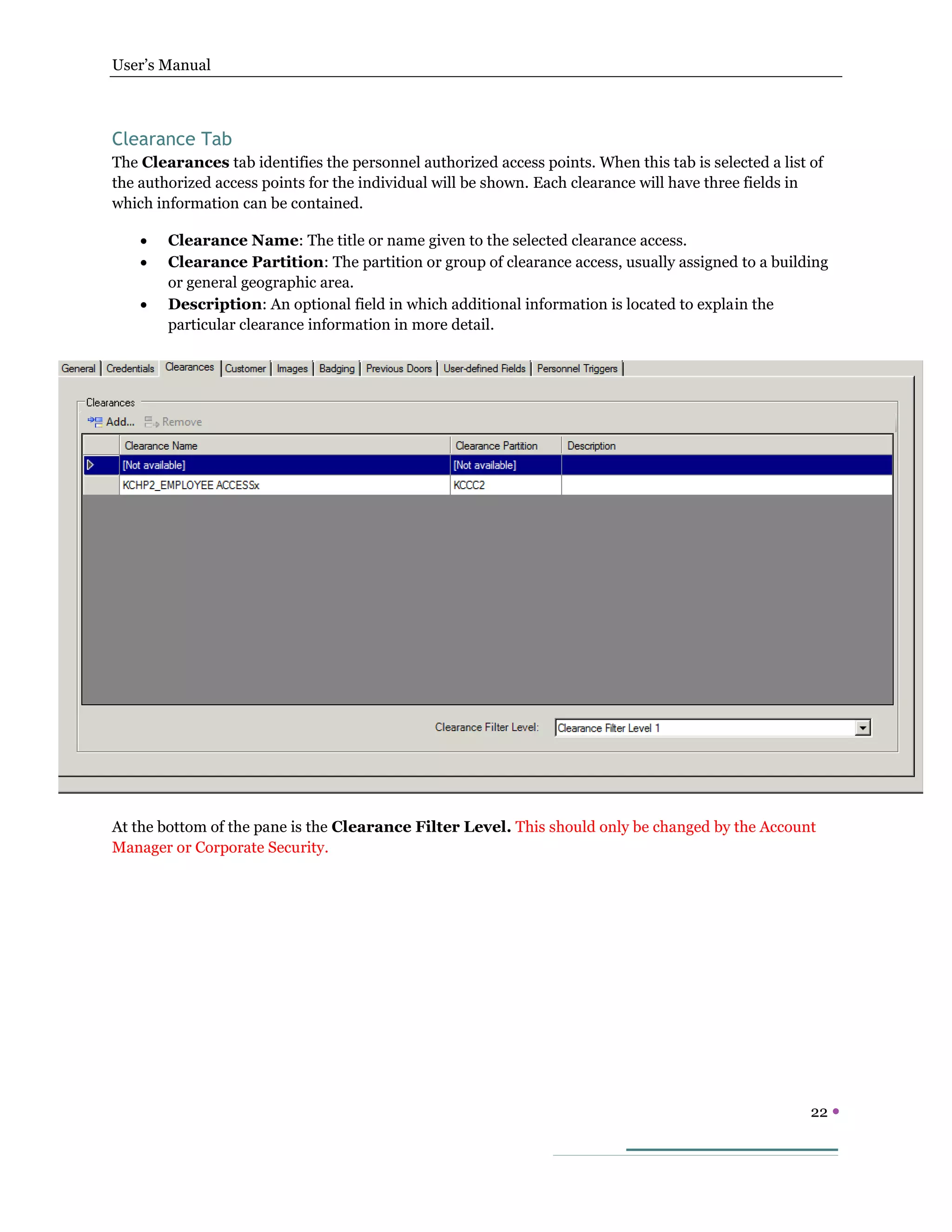 User’s Manual
22 
Clearance Tab
The Clearances tab identifies the personnel authorized access points. When this tab is selected a list of
the authorized access points for the individual will be shown. Each clearance will have three fields in
which information can be contained.
 Clearance Name: The title or name given to the selected clearance access.
 Clearance Partition: The partition or group of clearance access, usually assigned to a building
or general geographic area.
 Description: An optional field in which additional information is located to explain the
particular clearance information in more detail.
At the bottom of the pane is the Clearance Filter Level. This should only be changed by the Account
Manager or Corporate Security.
 