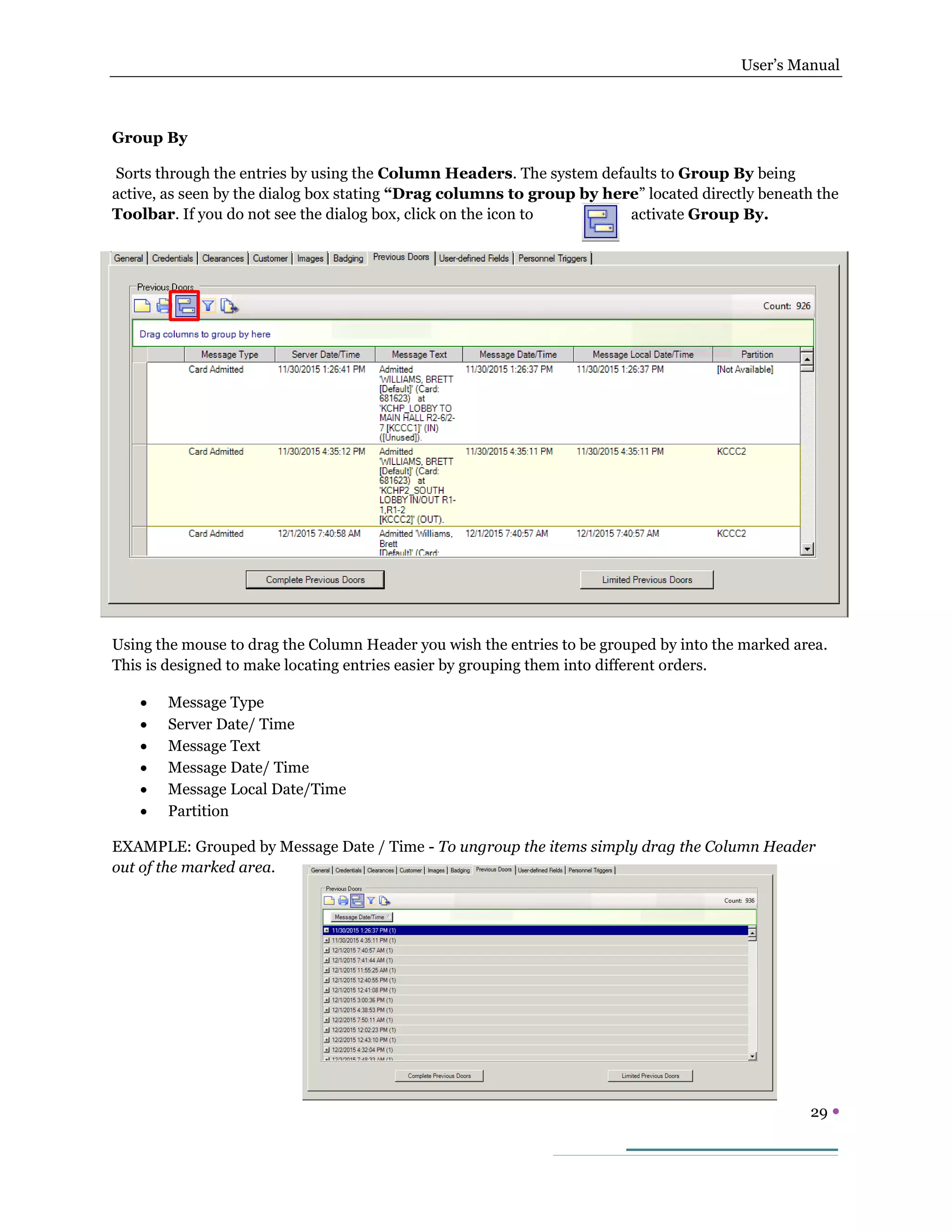 User’s Manual
29 
Group By
Sorts through the entries by using the Column Headers. The system defaults to Group By being
active, as seen by the dialog box stating “Drag columns to group by here” located directly beneath the
Toolbar. If you do not see the dialog box, click on the icon to activate Group By.
Using the mouse to drag the Column Header you wish the entries to be grouped by into the marked area.
This is designed to make locating entries easier by grouping them into different orders.
 Message Type
 Server Date/ Time
 Message Text
 Message Date/ Time
 Message Local Date/Time
 Partition
EXAMPLE: Grouped by Message Date / Time - To ungroup the items simply drag the Column Header
out of the marked area.
 
