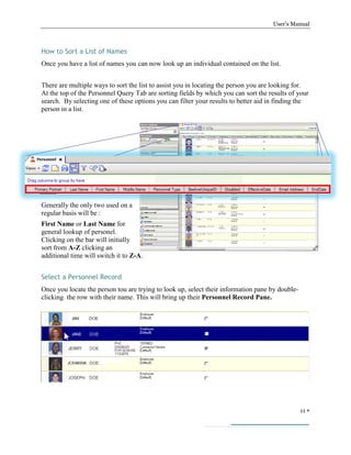User’s Manual
11 
How to Sort a List of Names
Once you have a list of names you can now look up an individual contained on the list.
There are multiple ways to sort the list to assist you in locating the person you are looking for.
At the top of the Personnel Query Tab are sorting fields by which you can sort the results of your
search. By selecting one of these options you can filter your results to better aid in finding the
person in a list.
Generally the only two used on a
regular basis will be :
First Name or Last Name for
general lookup of personel.
Clicking on the bar will initially
sort from A-Z clicking an
additional time will switch it to Z-A.
Select a Personnel Record
Once you locate the person tou are trying to look up, select their information pane by double-
clicking the row with their name. This will bring up their Personnel Record Pane.
 