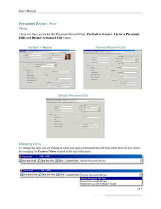 User’s Manual
12 
Personnel Record Pane
Views
There are three views for the Personnel Record Pane, Portrait in Header. Farmers Personnel
Edit, and Default Personnel Edit views.
Portrait in Header
Changing Views
To change the view you are looking at when you open a Personnel Record Pane select the view you desire
by changing the Current View located at the top of the pane.
Farmers Personnel Edit
Default Personnel Edit
 