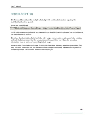 User’s Manual
14 
Personnel Record Tabs
The Personnel Record Pane has multiple tabs that provide additional information regarding the
individual that has been queried.
Those tabs are as follows:
In the following sections each of the tabs above will be explored in depth regarding the use and function of
the main elements of each tab.
These tabs store information that is tied to the entry badges employees use to gain access to the buildings
and controlled access points that they have permission to enter. Often you will need to access this
information when an employee loses or forgets their badge.
There are some tabs that will be skipped as their function exceeds the needs of security personnel in their
daily functions. Should you feel you need additional training or information, speak to your supervisor to
verify that you need the additional information to do your job.
 