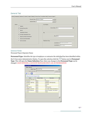 User’s Manual
15 
General Tab
General Fields
Personnel Type ● Operator Name
Personnel Type- Identifies the type of employee or contractor the individual has been identified within
the C-Cure 9000 Administrative Station. To open this selection click the button next to Personnel
Type. This will open the Name Selection Pane where any changes to the Personnel Type can be
changed. LEAD OFFICER or ACCOUNT MANAGER ONLY with AUTHORIZATION
 