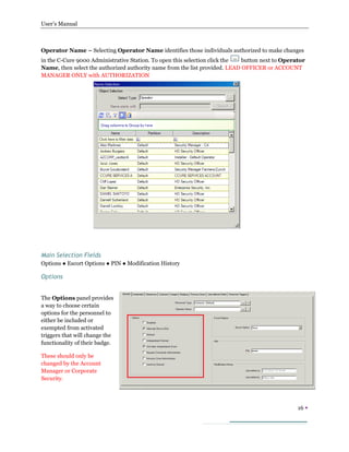 User’s Manual
16 
Operator Name – Selecting Operator Name identifies those individuals authorized to make changes
in the C-Cure 9000 Administrative Station. To open this selection click the button next to Operator
Name, then select the authorized authority name from the list provided. LEAD OFFICER or ACCOUNT
MANAGER ONLY with AUTHORIZATION
Main Selection Fields
Options ● Escort Options ● PIN ● Modification History
Options
The Options panel provides
a way to choose certain
options for the personnel to
either be included or
exempted from activated
triggers that will change the
functionality of their badge.
These should only be
changed by the Account
Manager or Corporate
Security.
 