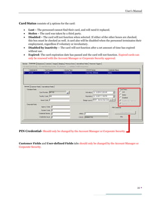 User’s Manual
21 
Card Status consists of 5 options for the card:
 Lost – The personnel cannot find their card, and will need it replaced.
 Stolen – The card was taken by a third party.
 Disabled – The card will not function when selected. If either of the other boxes are checked,
this box must be checked as well. A card also will be disabled when the personnel terminates their
employment, regardless if voluntary or involuntary.
 Disabled by inactivity – The card will not function after a set amount of time has expired
without use.
 Expired- The card expiration date has passed and the card will not function. Expired cards can
only be renewed with the Account Manager or Corporate Security approval.
PIN Credential- Should only be changed by the Account Manager or Corporate Security.
Customer Fields and User-defined Fields tabs should only be changed by the Account Manager or
Corporate Security.
 
