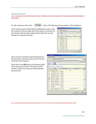 User’s Manual
23 
Adding Clearances
ALL CLEARANCE ADDITIONS MUST BE APPROVED BY THE ACCOUNT MANAGER OR CORPORATE
SECURITY.
To add a clearance click on the button. The following pop-up window will be displayed.
A list of all clearances will be listed in alphabetical order. Using
the scroll bar on the far right side of the window, scroll down to
the clearance that has been authorized by either the Account
Manager or Corporate Security.
Once you have found the required clearance for
the personnel, using the mouse, click on the box
to the left of the clearance.
Then click on the OK button at the bottom right
side of the pop up window. This will close the
window and the new clearance will be added to
the personnel.
ALL CLEARANCE ADDITIONS MUST BE APPROVED BY THE ACCOUNT MANAGER OR CORPORATE SECURITY.
 
