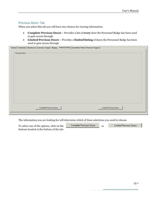 User’s Manual
25 
Previous Doors Tab
When you select this tab you will have two choices for viewing information.
 Complete Previous Doors – Provides a list of every door the Personnel Badge has been used
to gain access through.
 Limited Previous Doors – Provides a limited listing of doors the Personnel Badge has been
used to gain access through.
The information you are looking for will determine which of these selections you need to choose.
To select one of the options, click on the or
buttons located at the bottom of the tab.
 