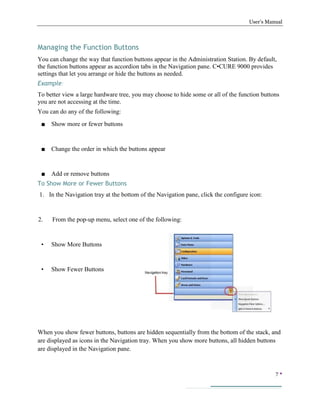 User’s Manual
7 
Managing the Function Buttons
You can change the way that function buttons appear in the Administration Station. By default,
the function buttons appear as accordion tabs in the Navigation pane. C•CURE 9000 provides
settings that let you arrange or hide the buttons as needed.
Example:
To better view a large hardware tree, you may choose to hide some or all of the function buttons
you are not accessing at the time.
You can do any of the following:
■ Show more or fewer buttons
■ Change the order in which the buttons appear
■ Add or remove buttons
To Show More or Fewer Buttons
1. In the Navigation tray at the bottom of the Navigation pane, click the configure icon:
2. From the pop-up menu, select one of the following:
• Show More Buttons
• Show Fewer Buttons
When you show fewer buttons, buttons are hidden sequentially from the bottom of the stack, and
are displayed as icons in the Navigation tray. When you show more buttons, all hidden buttons
are displayed in the Navigation pane.
 
