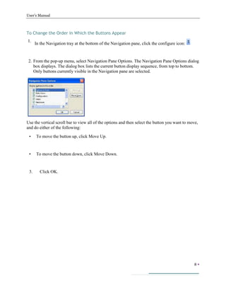 User’s Manual
8 
To Change the Order in Which the Buttons Appear
1.
In the Navigation tray at the bottom of the Navigation pane, click the configure icon:
2. From the pop-up menu, select Navigation Pane Options. The Navigation Pane Options dialog
box displays. The dialog box lists the current button display sequence, from top to bottom.
Only buttons currently visible in the Navigation pane are selected.
Use the vertical scroll bar to view all of the options and then select the button you want to move,
and do either of the following:
• To move the button up, click Move Up.
• To move the button down, click Move Down.
3. Click OK.
 