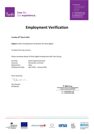 Employment Verification
Tuesday 29th
March 2016
Subject: Letter of Employment Verification for Silvia Giglioli
To whom this may concern,
Please see below details of Silvia Giglioli employment with Twin Group:
Job Title: Sales Support Executive
Contract: Permanent, Full-time
Department: Sales
Employment Date: April 2014 – January 2016
Yours Sincerely,
Hira Hussain
HR Advisor
 