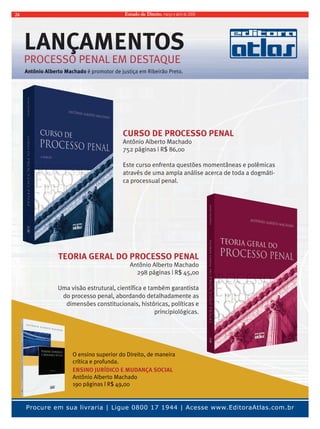 Estado 24 de Direito, março e abril de 2009 
LLAANNÇÇAAMMEENNTTOOSS 
PROCESSO PENAL EM DESTAQUE 
Antônio Alberto Machado éé pprroommoottoorr ddee jjuussttiiççaa eemm RRiibbeeiirrããoo PPrreettoo.. 
CURSO DE PROCESSO PENAL 
Antônio Alberto Machado 
752 páginas | R$ 86,00 
Este curso enfrenta questões momentâneas e polêmicas 
através de uma ampla análise acerca de toda a dogmáti-ca 
processual penal. 
TEORIA GERAL DO PROCESSO PENAL 
Antônio Alberto Machado 
298 páginas | R$ 45,00 
Uma visão estrutural, científica e também garantista 
do processo penal, abordando detalhadamente as 
dimensões constitucionais, históricas, políticas e 
principiológicas. 
O ensino superior do Direito, de maneira 
crítica e profunda. 
ENSINO JURÍDICO E MUDANÇA SOCIAL 
Antônio Alberto Machado 
190 páginas | R$ 49,00 
Procure em sua livraria | Ligue 0800 17 1944 | Acesse www.EditoraAtlas.com.br 
