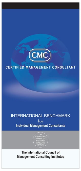 The International Council of
Management Consulting Institutes
CERTIFIED MANAGEMENT CONSULTANT
for
Individual Management Consultants
INTERNATIONAL BENCHMARK
The
INTERNATIONAL
COUNCIL OF
MANAGEMENT
CONSULTING
INSTITUTES
 