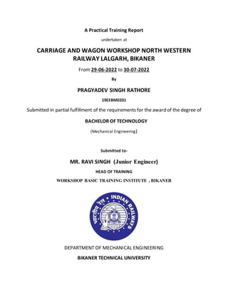 A Practical Training Report
undertaken at
CARRIAGE AND WAGON WORKSHOP NORTH WESTERN
RAILWAY LALGARH, BIKANER
From 29-06-2022 to 30-07-2022
By
PRAGYADEV SINGH RATHORE
19EEBME031
Submitted in partial fulfillment of the requirements for the award of the degree of
BACHELOR OF TECHNOLOGY
(Mechanical Engineering)
Submitted to-
MR. RAVI SINGH (Junior Engineer)
HEAD OF TRAINING
WORKSHOP BASIC TRAINING INSTITUTE , BIKANER
DEPARTMENT OF MECHANICAL ENGINEERING
BIKANER TECHNICAL UNIVERSITY
 